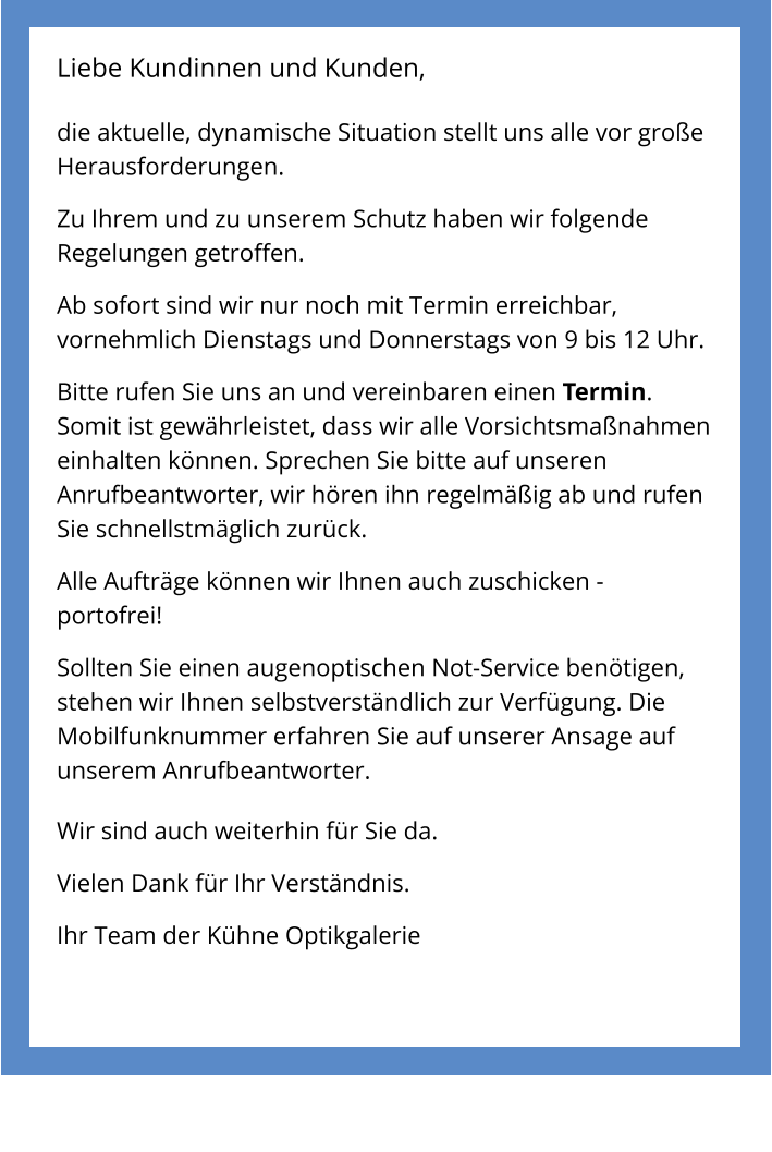 Liebe Kundinnen und Kunden,  die aktuelle, dynamische Situation stellt uns alle vor große Herausforderungen.  Zu Ihrem und zu unserem Schutz haben wir folgende Regelungen getroffen.  Ab sofort sind wir nur noch mit Termin erreichbar, vornehmlich Dienstags und Donnerstags von 9 bis 12 Uhr.  Bitte rufen Sie uns an und vereinbaren einen Termin. Somit ist gewährleistet, dass wir alle Vorsichtsmaßnahmen einhalten können. Sprechen Sie bitte auf unseren Anrufbeantworter, wir hören ihn regelmäßig ab und rufen Sie schnellstmäglich zurück.  Alle Aufträge können wir Ihnen auch zuschicken - portofrei!  Sollten Sie einen augenoptischen Not-Service benötigen, stehen wir Ihnen selbstverständlich zur Verfügung. Die Mobilfunknummer erfahren Sie auf unserer Ansage auf unserem Anrufbeantworter.  Wir sind auch weiterhin für Sie da.  Vielen Dank für Ihr Verständnis.  Ihr Team der Kühne Optikgalerie