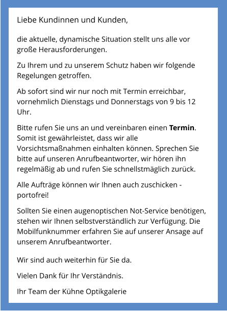 Liebe Kundinnen und Kunden,  die aktuelle, dynamische Situation stellt uns alle vor große Herausforderungen.  Zu Ihrem und zu unserem Schutz haben wir folgende Regelungen getroffen.  Ab sofort sind wir nur noch mit Termin erreichbar, vornehmlich Dienstags und Donnerstags von 9 bis 12 Uhr.  Bitte rufen Sie uns an und vereinbaren einen Termin. Somit ist gewährleistet, dass wir alle Vorsichtsmaßnahmen einhalten können. Sprechen Sie bitte auf unseren Anrufbeantworter, wir hören ihn regelmäßig ab und rufen Sie schnellstmäglich zurück.  Alle Aufträge können wir Ihnen auch zuschicken - portofrei!  Sollten Sie einen augenoptischen Not-Service benötigen, stehen wir Ihnen selbstverständlich zur Verfügung. Die Mobilfunknummer erfahren Sie auf unserer Ansage auf unserem Anrufbeantworter.  Wir sind auch weiterhin für Sie da.  Vielen Dank für Ihr Verständnis.  Ihr Team der Kühne Optikgalerie