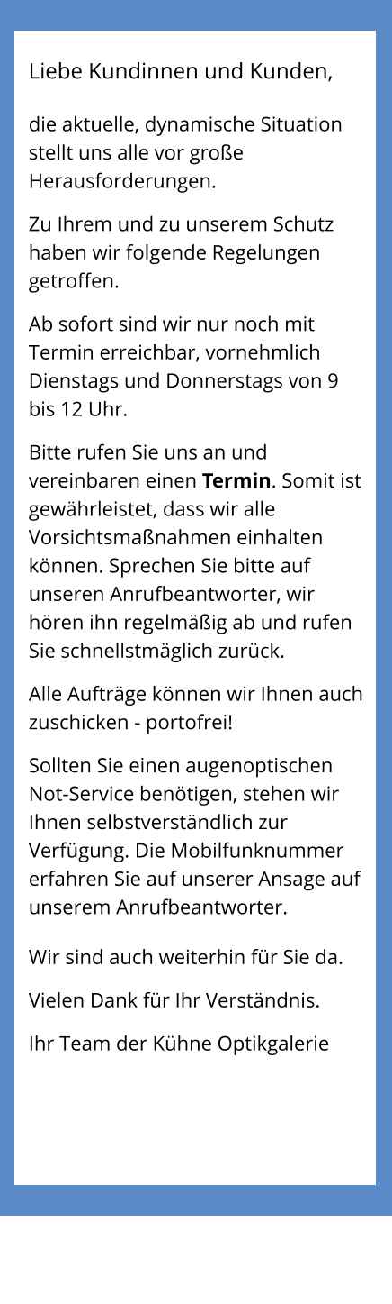 Liebe Kundinnen und Kunden,  die aktuelle, dynamische Situation stellt uns alle vor große Herausforderungen.  Zu Ihrem und zu unserem Schutz haben wir folgende Regelungen getroffen.  Ab sofort sind wir nur noch mit Termin erreichbar, vornehmlich Dienstags und Donnerstags von 9 bis 12 Uhr.  Bitte rufen Sie uns an und vereinbaren einen Termin. Somit ist gewährleistet, dass wir alle Vorsichtsmaßnahmen einhalten können. Sprechen Sie bitte auf unseren Anrufbeantworter, wir hören ihn regelmäßig ab und rufen Sie schnellstmäglich zurück.  Alle Aufträge können wir Ihnen auch zuschicken - portofrei!  Sollten Sie einen augenoptischen Not-Service benötigen, stehen wir Ihnen selbstverständlich zur Verfügung. Die Mobilfunknummer erfahren Sie auf unserer Ansage auf unserem Anrufbeantworter.  Wir sind auch weiterhin für Sie da.  Vielen Dank für Ihr Verständnis.  Ihr Team der Kühne Optikgalerie